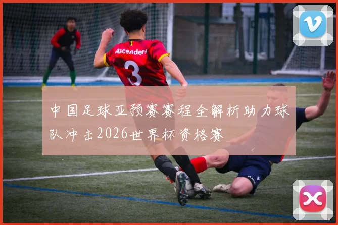 中国足球亚预赛赛程全解析助力球队冲击2026世界杯资格赛