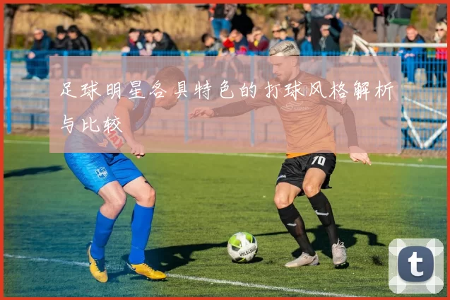 足球明星各具特色的打球风格解析与比较