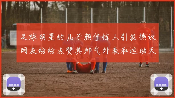 足球明星的儿子颜值惊人引发热议网友纷纷点赞其帅气外表和运动天赋