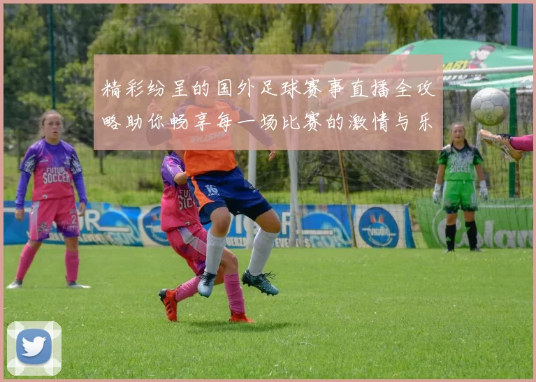 精彩纷呈的国外足球赛事直播全攻略助你畅享每一场比赛的激情与乐趣